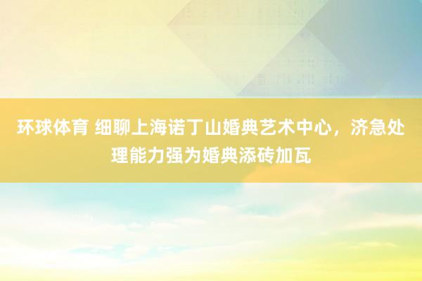 环球体育 细聊上海诺丁山婚典艺术中心，济急处理能力强为婚典添砖加瓦