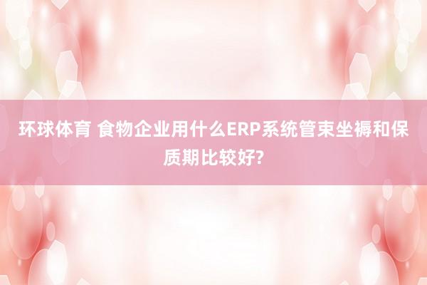 环球体育 食物企业用什么ERP系统管束坐褥和保质期比较好?
