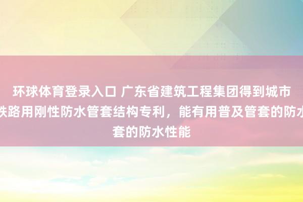 环球体育登录入口 广东省建筑工程集团得到城市地下铁路用刚性防水管套结构专利，能有用普及管套的防水性能