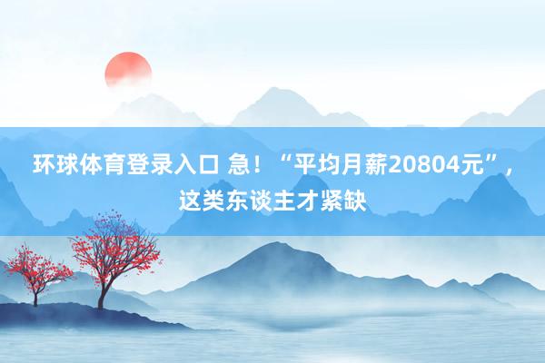 环球体育登录入口 急！“平均月薪20804元”，这类东谈主才紧缺