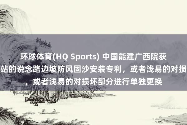 环球体育(HQ Sports) 中国能建广西院获取适用于沙漠光伏电站的说念路边坡防风固沙安装专利，或者浅易的对损坏部分进行单独更换