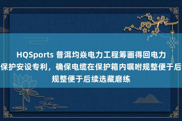 HQSports 普洱均焱电力工程筹画得回电力筹画用清亮保护安设专利，确保电缆在保护箱内嘱咐规整便于后续选藏磨练