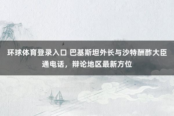 环球体育登录入口 巴基斯坦外长与沙特酬酢大臣通电话，辩论地区最新方位
