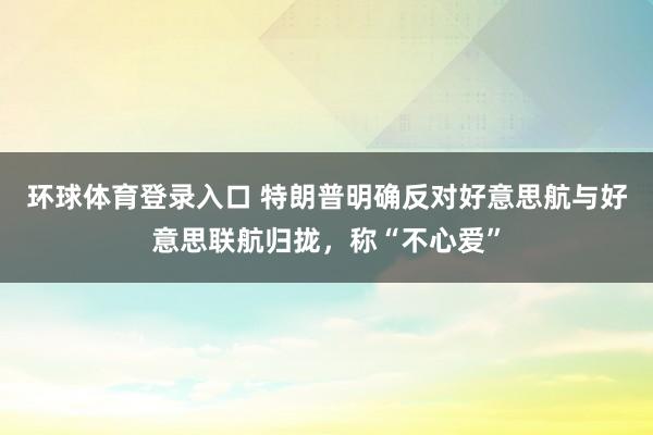 环球体育登录入口 特朗普明确反对好意思航与好意思联航归拢，称“不心爱”