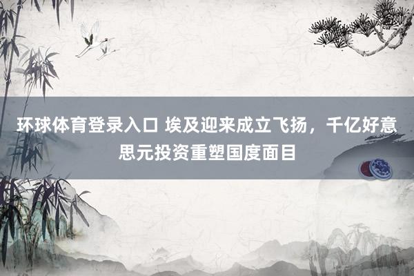 环球体育登录入口 埃及迎来成立飞扬，千亿好意思元投资重塑国度面目