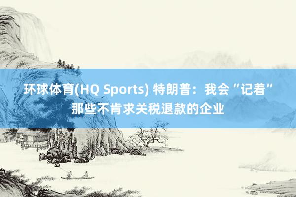 环球体育(HQ Sports) 特朗普：我会“记着”那些不肯求关税退款的企业