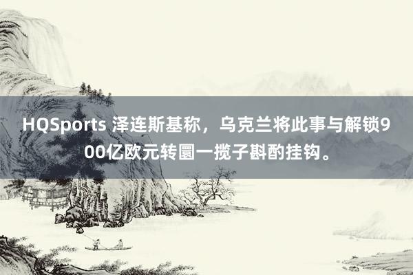 HQSports 泽连斯基称，乌克兰将此事与解锁900亿欧元转圜一揽子斟酌挂钩。