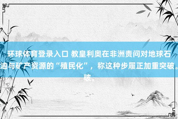 环球体育登录入口 教皇利奥在非洲责问对地球石油与矿产资源的“殖民化”，称这种步履正加重突破。