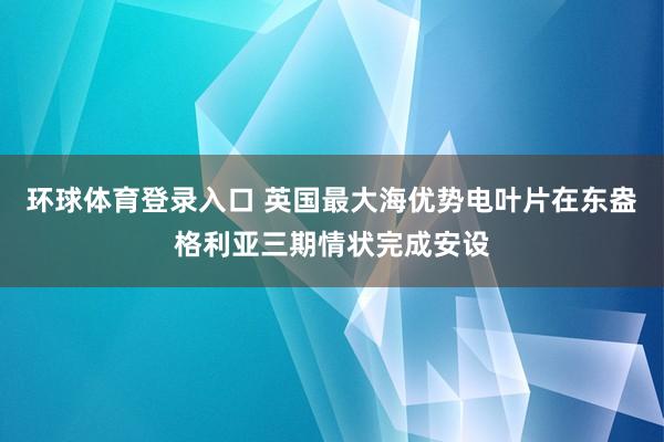 环球体育登录入口 英国最大海优势电叶片在东盎格利亚三期情状完成安设