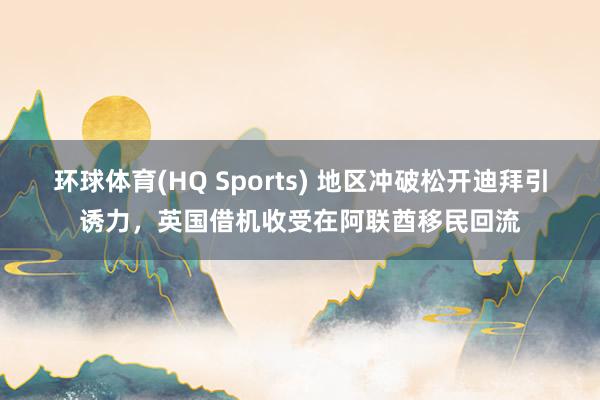 环球体育(HQ Sports) 地区冲破松开迪拜引诱力，英国借机收受在阿联酋移民回流