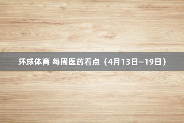 环球体育 每周医药看点（4月13日—19日）
