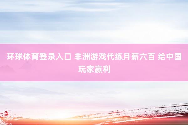 环球体育登录入口 非洲游戏代练月薪六百 给中国玩家赢利