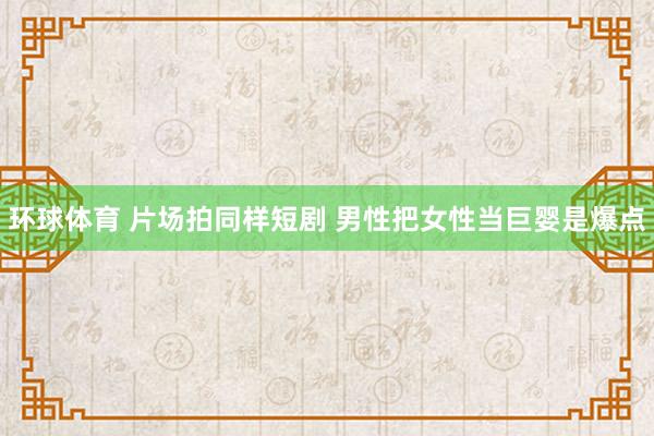 环球体育 片场拍同样短剧 男性把女性当巨婴是爆点