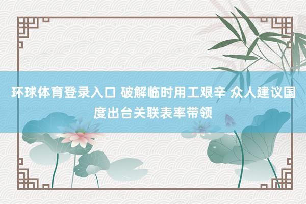 环球体育登录入口 破解临时用工艰辛 众人建议国度出台关联表率带领