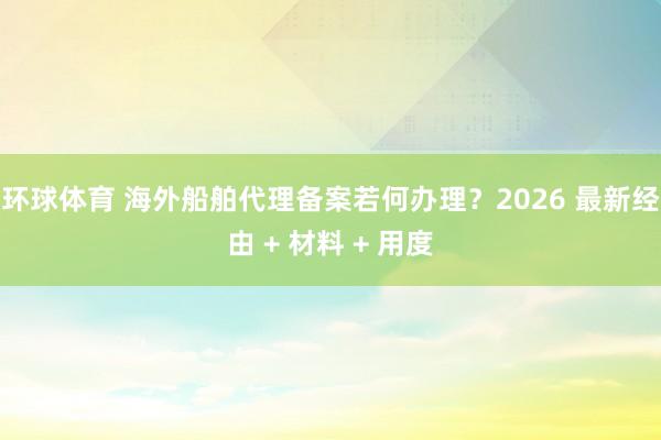 环球体育 海外船舶代理备案若何办理？2026 最新经由 + 材料 + 用度