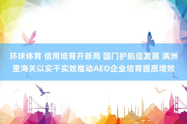 环球体育 信用培育开新局 国门护航促发展 满洲里海关以实干实效推动AEO企业培育提质增效
