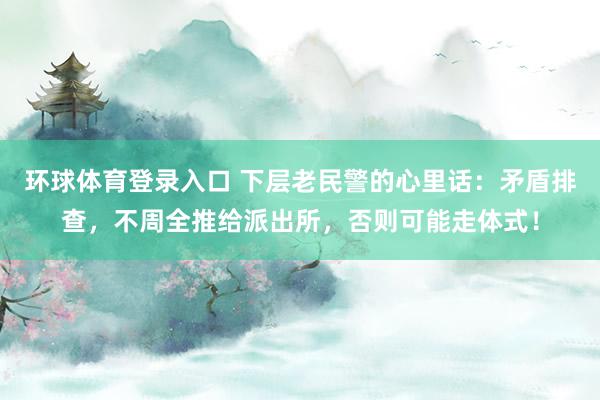 环球体育登录入口 下层老民警的心里话：矛盾排查，不周全推给派出所，否则可能走体式！