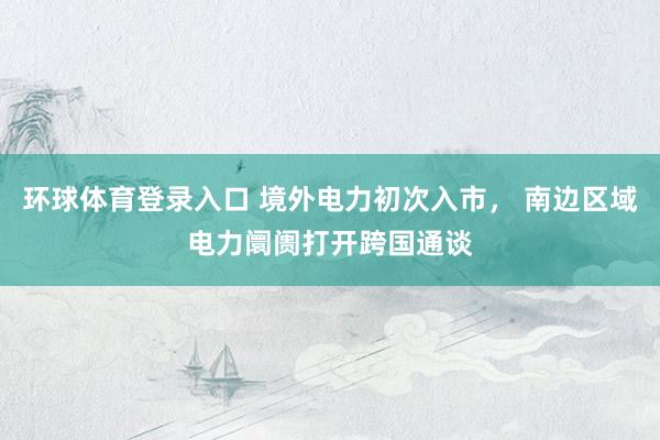 环球体育登录入口 境外电力初次入市， 南边区域电力阛阓打开跨国通谈