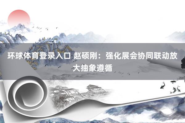 环球体育登录入口 赵硕刚：强化展会协同联动放大抽象遵循