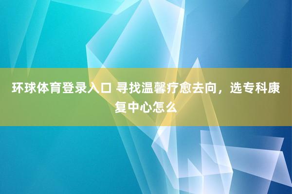 环球体育登录入口 寻找温馨疗愈去向，选专科康复中心怎么
