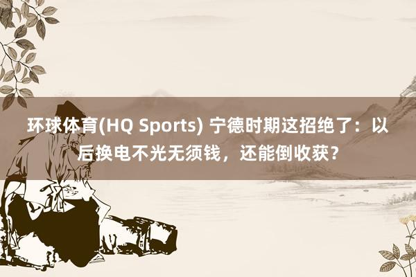 环球体育(HQ Sports) 宁德时期这招绝了：以后换电不光无须钱，还能倒收获？
