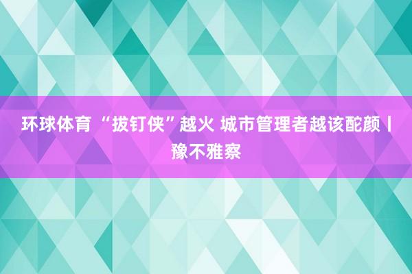 环球体育 “拔钉侠”越火 城市管理者越该酡颜丨豫不雅察