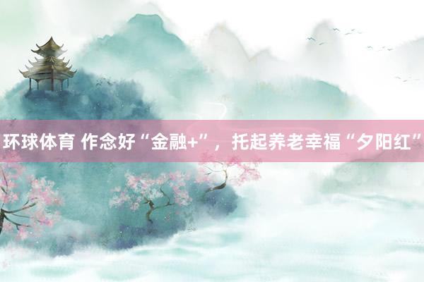 环球体育 作念好“金融+”，托起养老幸福“夕阳红”