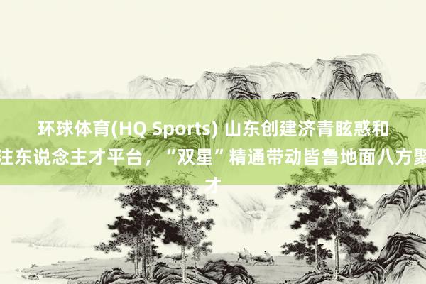 环球体育(HQ Sports) 山东创建济青眩惑和汇注东说念主才平台，“双星”精通带动皆鲁地面八方聚才
