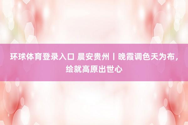 环球体育登录入口 晨安贵州丨晚霞调色天为布，<a href=