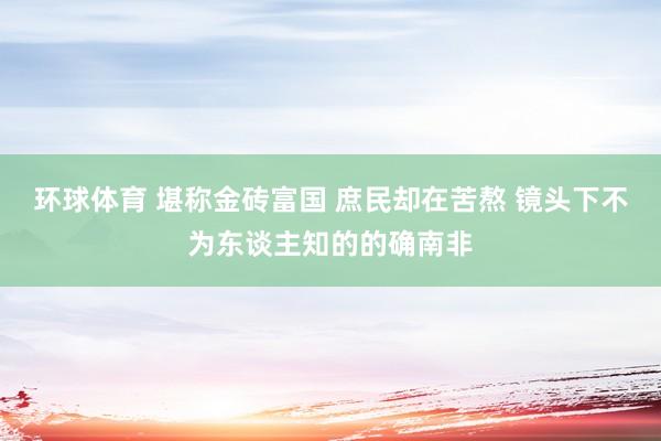 环球体育 堪称金砖富国 庶民却在苦熬 镜头下不为东谈主知的的确南非