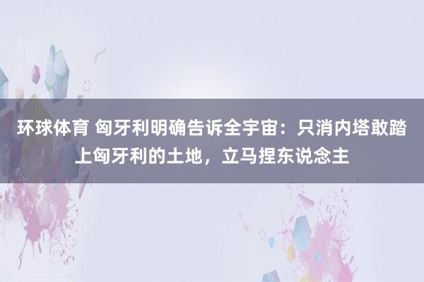 环球体育 匈牙利明确告诉全宇宙：只消内塔敢踏上匈牙利的土地，立马捏东说念主