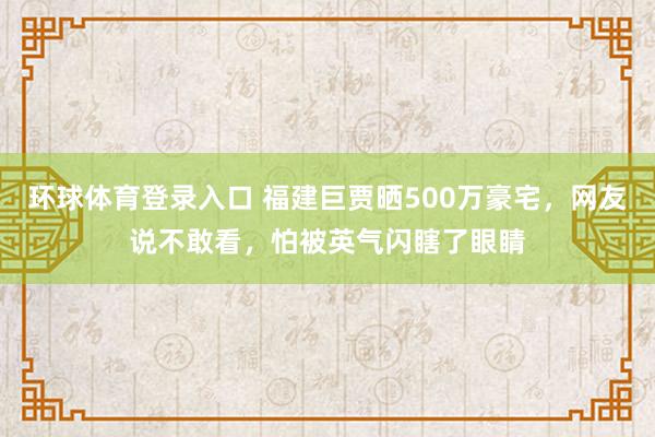 环球体育登录入口 福建巨贾晒500万豪宅，网友说不敢看，怕被英气闪瞎了眼睛