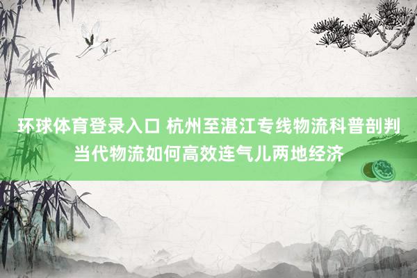 环球体育登录入口 杭州至湛江专线物流科普剖判当代物流如何高效连气儿两地经济