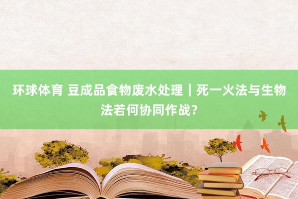环球体育 豆成品食物废水处理｜死一火法与生物法若何协同作战？