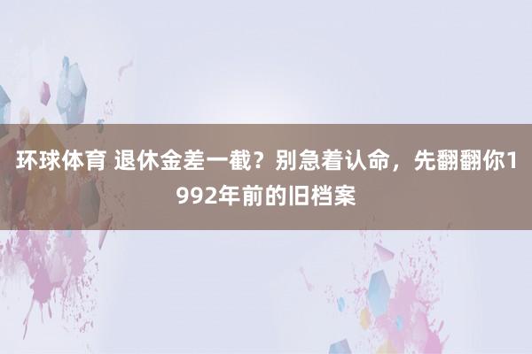 环球体育 退休金差一截？别急着认命，先翻翻你1992年前的旧档案