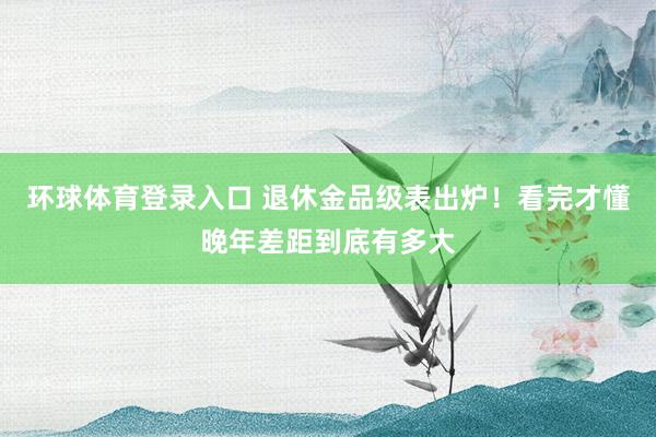 环球体育登录入口 退休金品级表出炉！看完才懂晚年差距到底有多大