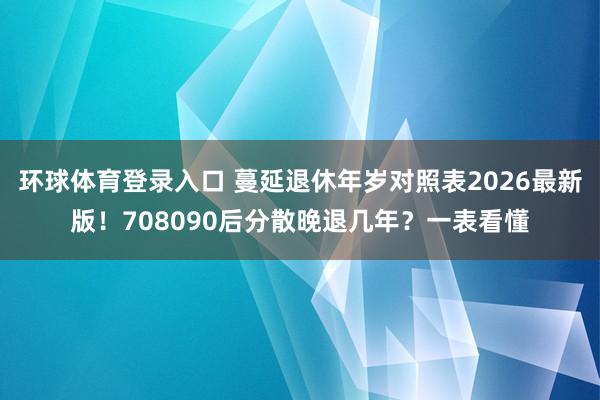 环球体育登录入口 蔓延退休年岁对照表2026最新版！708090后分散晚退几年？一表看懂