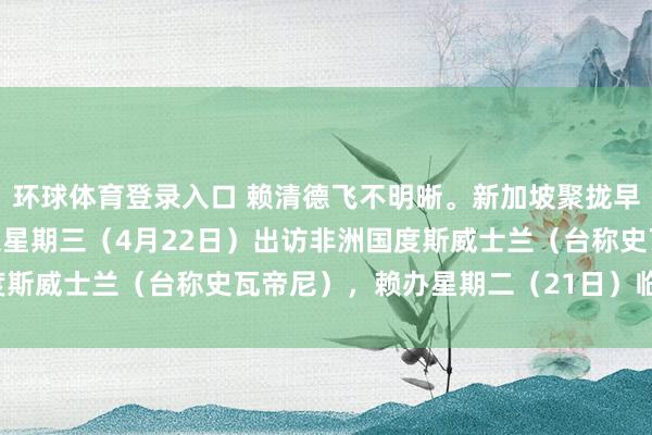 环球体育登录入口 赖清德飞不明晰。新加坡聚拢早报报说念：“赖清德原定星期三（4月22日）出访非洲国度斯威士兰（台称史瓦帝尼），赖办星期二（21日）临时告示，