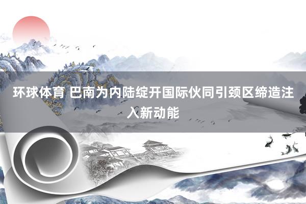 环球体育 巴南为内陆绽开国际伙同引颈区缔造注入新动能