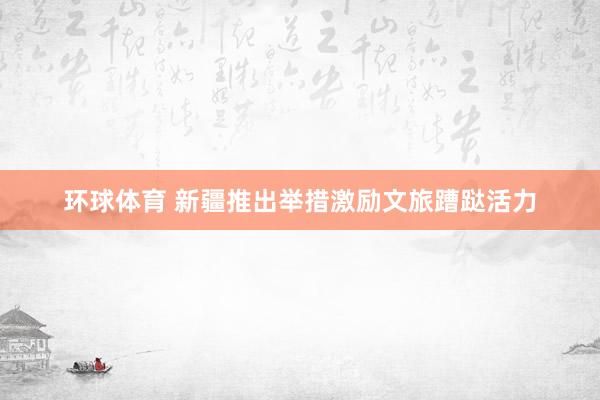 环球体育 新疆推出举措激励文旅蹧跶活力
