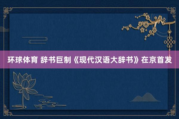 环球体育 辞书巨制《现代汉语大辞书》在京首发