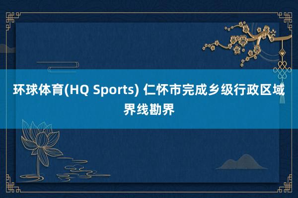 环球体育(HQ Sports) 仁怀市完成乡级行政区域界线勘界