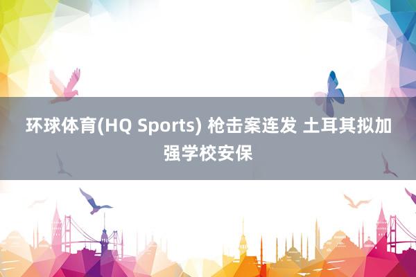 环球体育(HQ Sports) 枪击案连发 土耳其拟加强学校安保