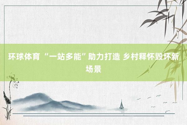 环球体育 “一站多能”助力打造 乡村释怀毁坏新场景