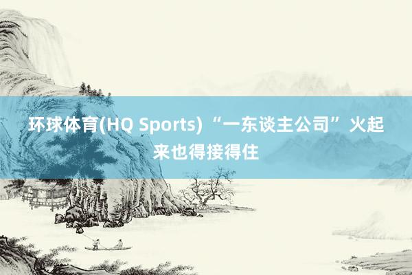 环球体育(HQ Sports) “一东谈主公司” 火起来也得接得住