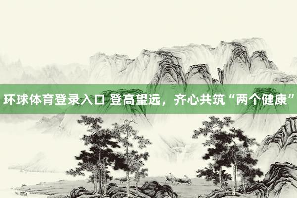 环球体育登录入口 登高望远，齐心共筑“两个健康”