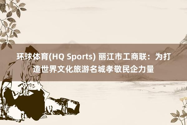 环球体育(HQ Sports) 丽江市工商联：为打造世界文化旅游名城孝敬民企力量