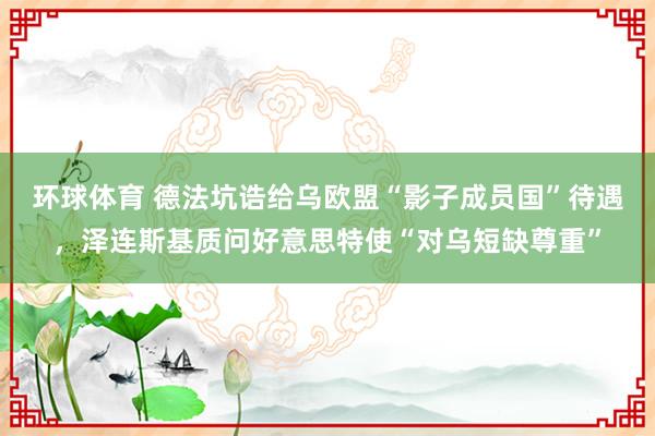 环球体育 德法坑诰给乌欧盟“影子成员国”待遇，泽连斯基质问好意思特使“对乌短缺尊重”