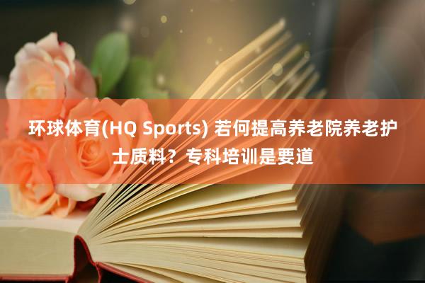 环球体育(HQ Sports) 若何提高养老院养老护士质料？专科培训是要道