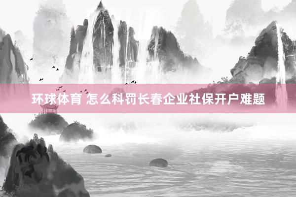 环球体育 怎么科罚长春企业社保开户难题